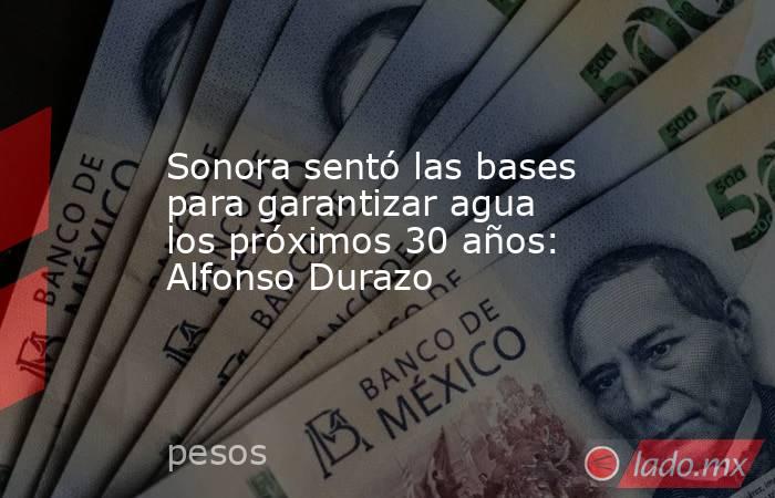 Sonora sentó las bases para garantizar agua los próximos 30 años: Alfonso Durazo. Noticias en tiempo real