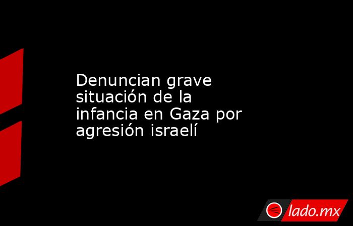 Denuncian grave situación de la infancia en Gaza por agresión israelí. Noticias en tiempo real