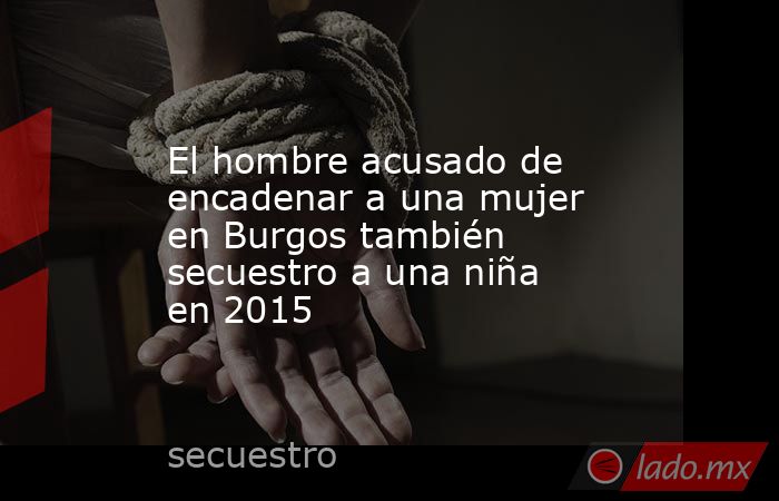 El hombre acusado de encadenar a una mujer en Burgos también secuestro a una niña en 2015. Noticias en tiempo real