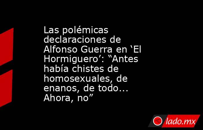 Las polémicas declaraciones de Alfonso Guerra en ‘El Hormiguero’: “Antes había chistes de homosexuales, de enanos, de todo... Ahora, no”. Noticias en tiempo real