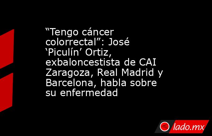 “Tengo cáncer colorrectal”: José ‘Piculín’ Ortiz, exbaloncestista de CAI Zaragoza, Real Madrid y Barcelona, habla sobre su enfermedad. Noticias en tiempo real