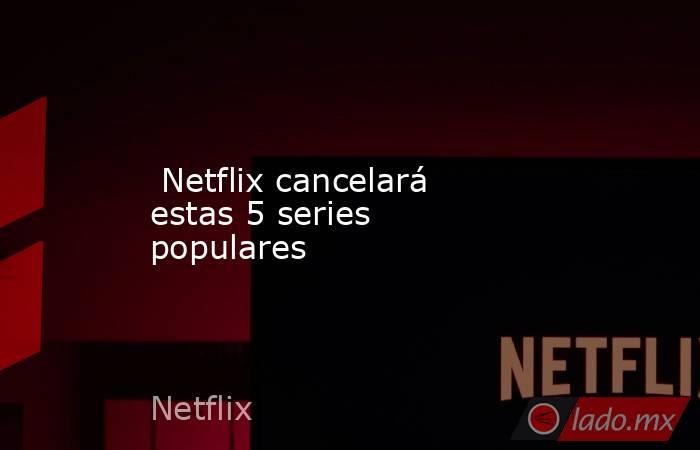  Netflix cancelará estas 5 series populares. Noticias en tiempo real