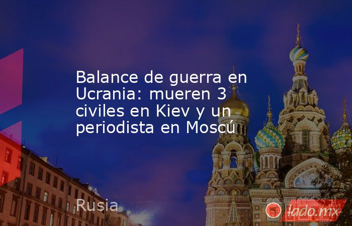 Balance de guerra en Ucrania: mueren 3 civiles en Kiev y un periodista en Moscú. Noticias en tiempo real