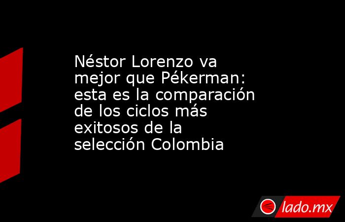 Néstor Lorenzo va mejor que Pékerman: esta es la comparación de los ciclos más exitosos de la selección Colombia . Noticias en tiempo real