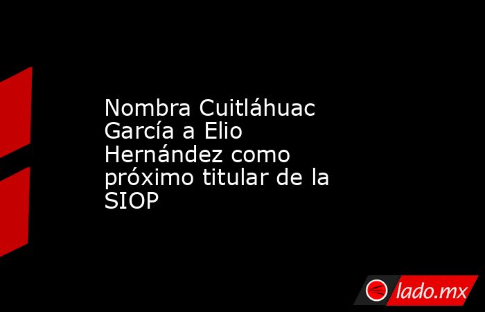 Nombra Cuitláhuac García a Elio Hernández como próximo titular de la SIOP. Noticias en tiempo real