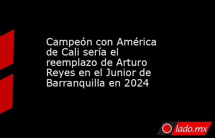 Campeón con América de Cali sería el reemplazo de Arturo Reyes en el Junior de Barranquilla en 2024. Noticias en tiempo real