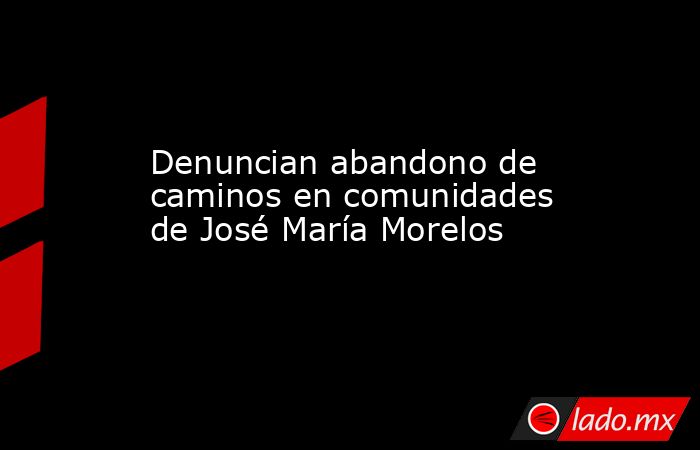 Denuncian abandono de caminos en comunidades de José María Morelos. Noticias en tiempo real