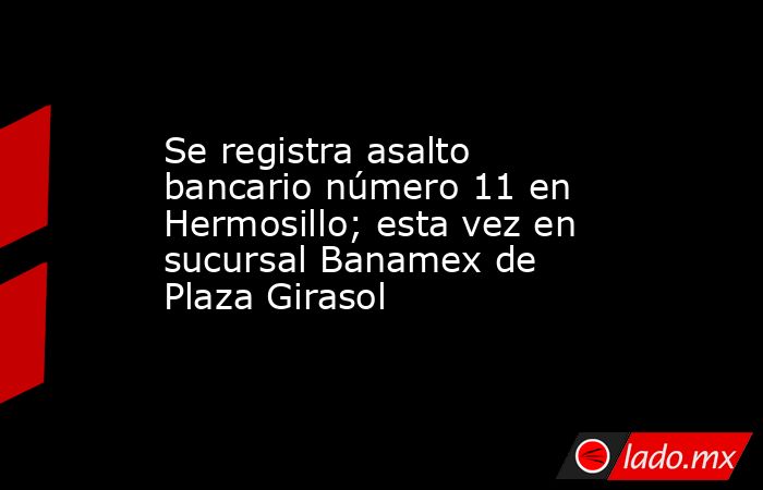 Se registra asalto bancario número 11 en Hermosillo; esta vez en sucursal Banamex de Plaza Girasol. Noticias en tiempo real