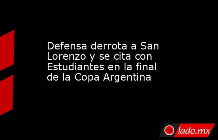 Defensa derrota a San Lorenzo y se cita con Estudiantes en la final de la Copa Argentina. Noticias en tiempo real