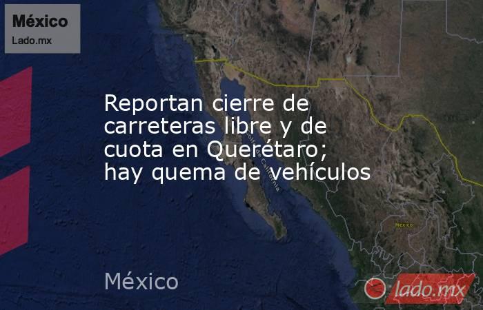 Reportan cierre de carreteras libre y de cuota en Querétaro; hay quema de vehículos. Noticias en tiempo real