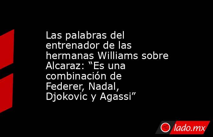 Las palabras del entrenador de las hermanas Williams sobre Alcaraz: “Es una combinación de Federer, Nadal, Djokovic y Agassi”. Noticias en tiempo real