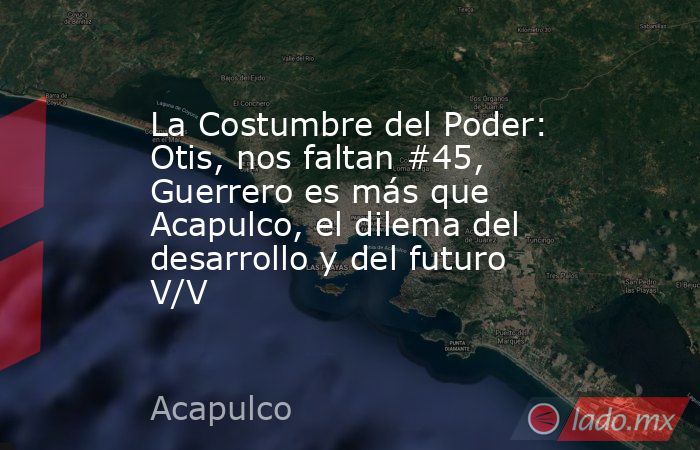 La Costumbre del Poder: Otis, nos faltan #45, Guerrero es más que Acapulco, el dilema del desarrollo y del futuro V/V. Noticias en tiempo real