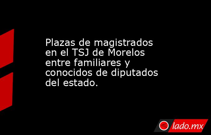 Plazas de magistrados en el TSJ de Morelos entre familiares y conocidos de diputados del estado.. Noticias en tiempo real