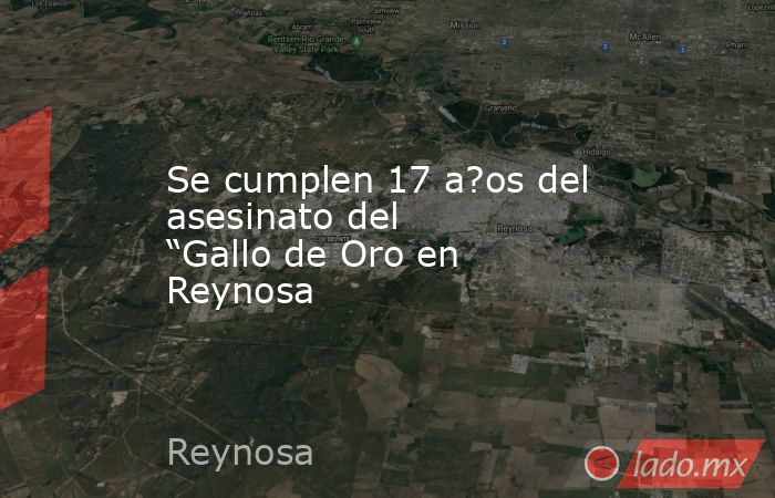 Se cumplen 17 a?os del asesinato del “Gallo de Oro en Reynosa. Noticias en tiempo real