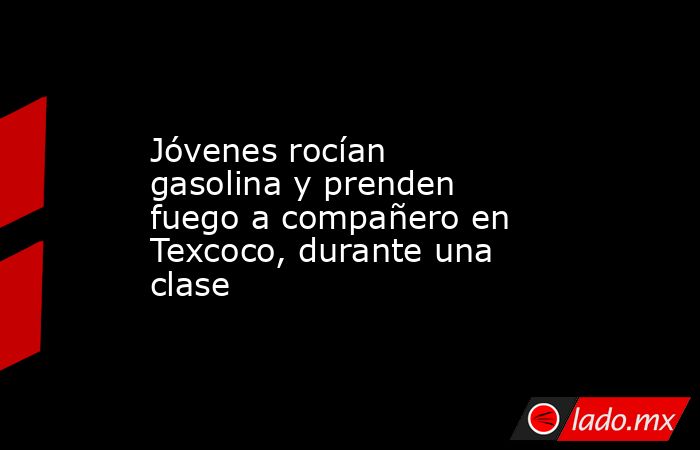 Jóvenes rocían gasolina y prenden fuego a compañero en Texcoco, durante una clase. Noticias en tiempo real