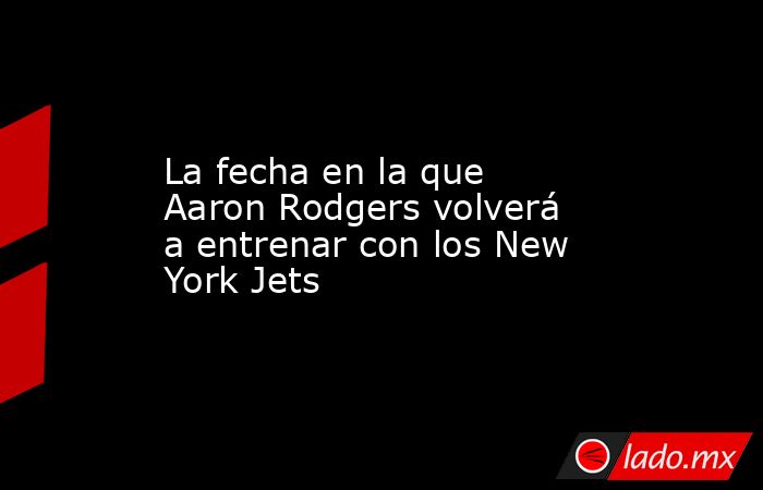 La fecha en la que Aaron Rodgers volverá a entrenar con los New York Jets. Noticias en tiempo real