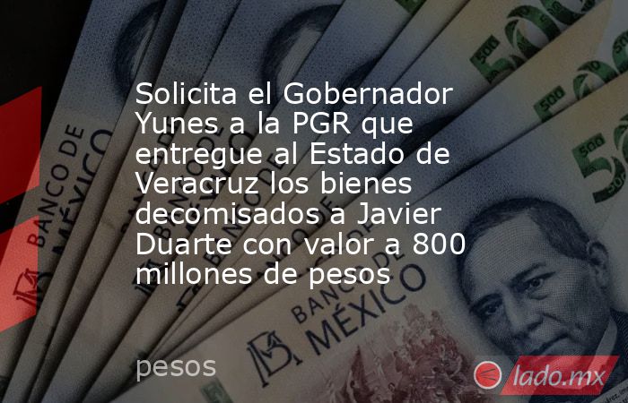 Solicita el Gobernador Yunes a la PGR que entregue al Estado de Veracruz los bienes decomisados a Javier Duarte con valor a 800 millones de pesos. Noticias en tiempo real
