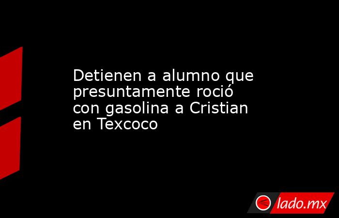 Detienen a alumno que presuntamente roció con gasolina a Cristian en Texcoco. Noticias en tiempo real