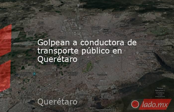 Golpean a conductora de transporte público en Querétaro. Noticias en tiempo real