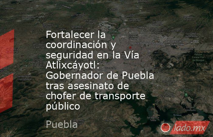 Fortalecer la coordinación y seguridad en la Vía Atlixcáyotl: Gobernador de Puebla tras asesinato de chofer de transporte público. Noticias en tiempo real