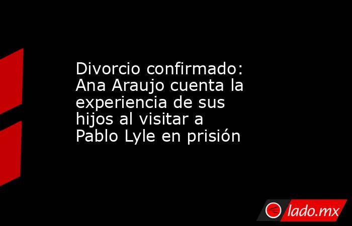 Divorcio confirmado: Ana Araujo cuenta la experiencia de sus hijos al visitar a Pablo Lyle en prisión. Noticias en tiempo real