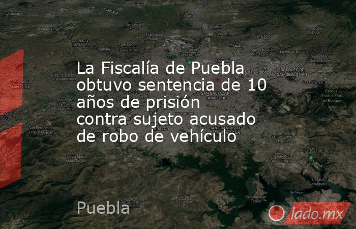 La Fiscalía de Puebla obtuvo sentencia de 10 años de prisión contra sujeto acusado de robo de vehículo. Noticias en tiempo real