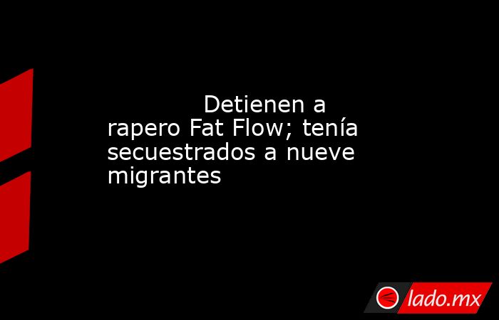            Detienen a rapero Fat Flow; tenía secuestrados a nueve migrantes            . Noticias en tiempo real