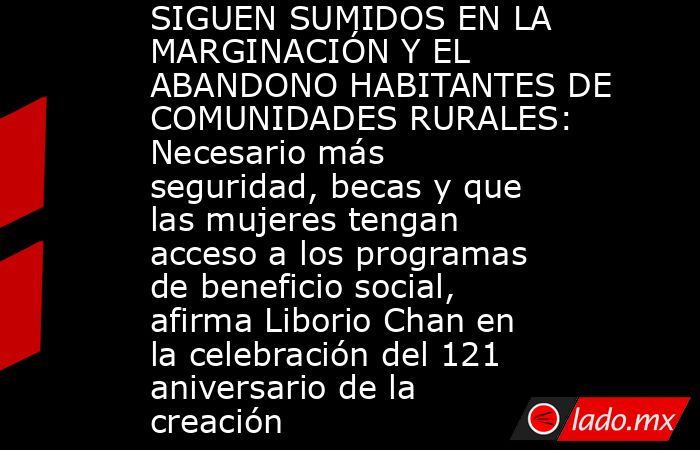 SIGUEN SUMIDOS EN LA MARGINACIÓN Y EL ABANDONO HABITANTES DE COMUNIDADES RURALES: Necesario más seguridad, becas y que las mujeres tengan acceso a los programas de beneficio social, afirma Liborio Chan en la celebración del 121 aniversario de la creación . Noticias en tiempo real