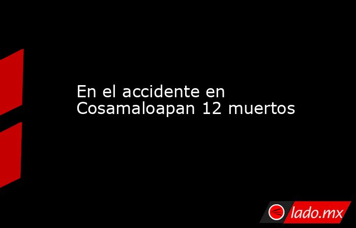 En el accidente en Cosamaloapan 12 muertos  . Noticias en tiempo real