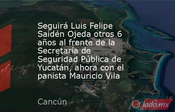 Seguirá Luis Felipe Saidén Ojeda otros 6 años al frente de la Secretaría de Seguridad Pública de Yucatán, ahora con el panista Mauricio Vila. Noticias en tiempo real