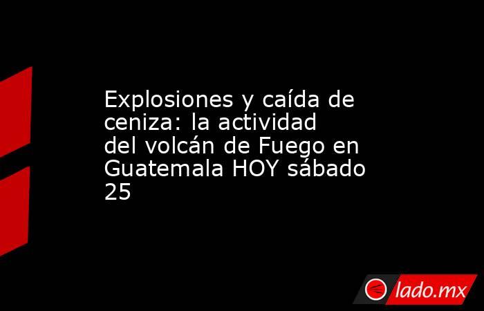 Explosiones y caída de ceniza: la actividad del volcán de Fuego en Guatemala HOY sábado 25. Noticias en tiempo real