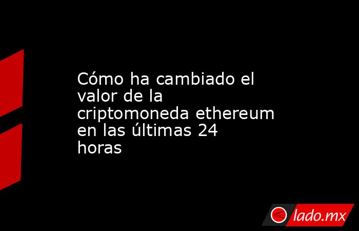Cómo ha cambiado el valor de la criptomoneda ethereum en las últimas 24 horas. Noticias en tiempo real