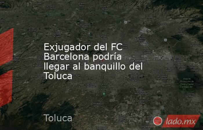 Exjugador del FC Barcelona podría llegar al banquillo del Toluca . Noticias en tiempo real