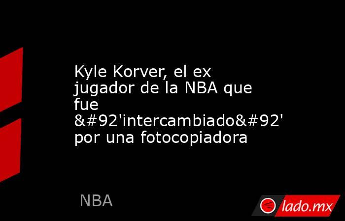 Kyle Korver, el ex jugador de la NBA que fue \'intercambiado\' por una fotocopiadora. Noticias en tiempo real