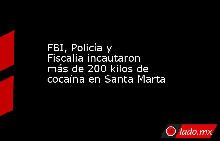 FBI, Policía y Fiscalía incautaron más de 200 kilos de cocaína en Santa Marta. Noticias en tiempo real