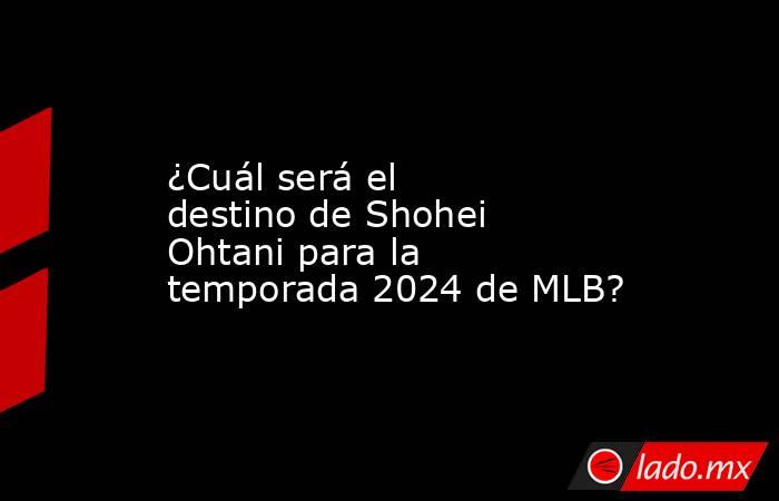 ¿Cuál será el destino de Shohei Ohtani para la temporada 2024 de MLB?. Noticias en tiempo real