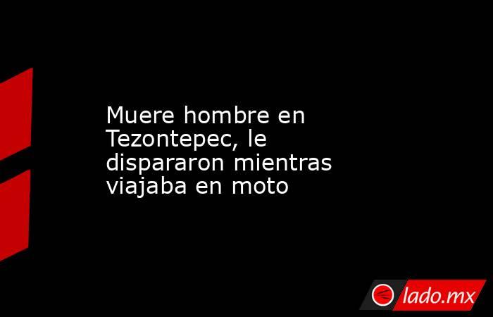 Muere hombre en Tezontepec, le dispararon mientras viajaba en moto. Noticias en tiempo real