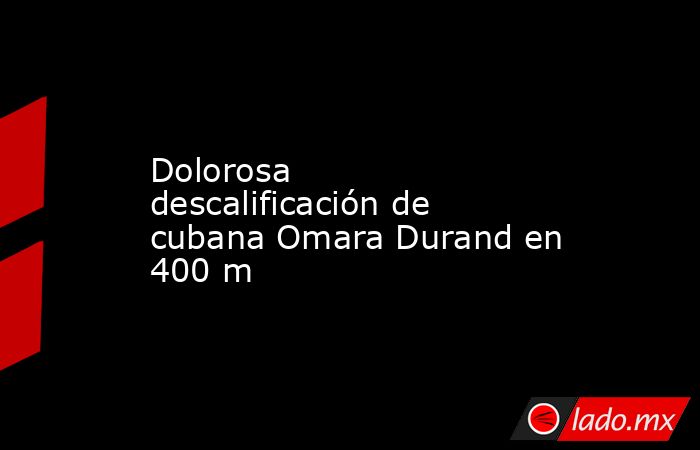 Dolorosa descalificación de cubana Omara Durand en 400 m. Noticias en tiempo real