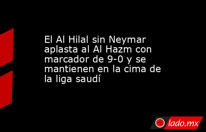 El Al Hilal sin Neymar aplasta al Al Hazm con marcador de 9-0 y se mantienen en la cima de la liga saudí. Noticias en tiempo real