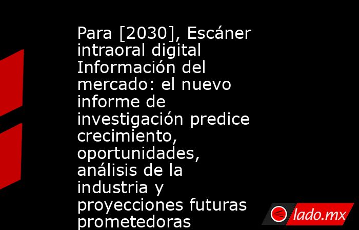 Para [2030], Escáner intraoral digital Información del mercado: el nuevo informe de investigación predice crecimiento, oportunidades, análisis de la industria y proyecciones futuras prometedoras. Noticias en tiempo real