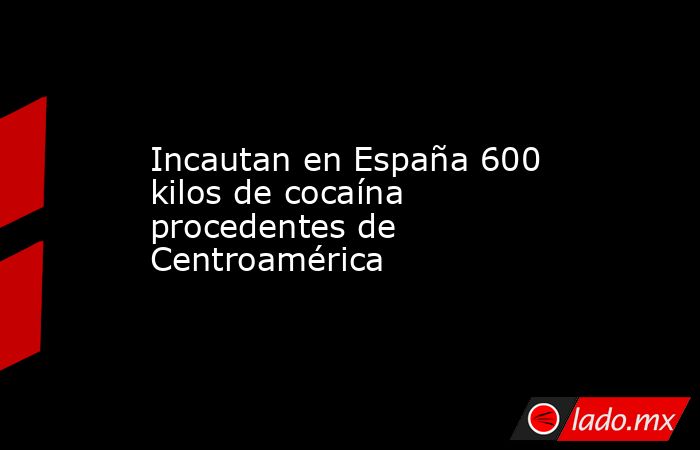 Incautan en España 600 kilos de cocaína procedentes de Centroamérica. Noticias en tiempo real