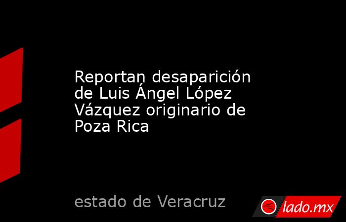 Reportan desaparición de Luis Ángel López Vázquez originario de Poza Rica. Noticias en tiempo real
