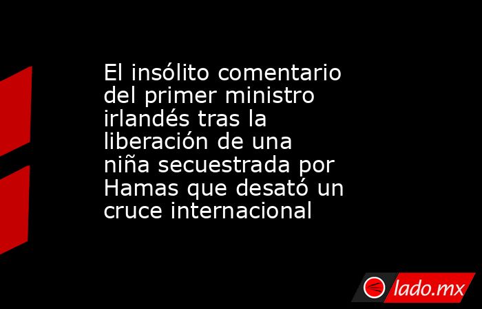 El insólito comentario del primer ministro irlandés tras la liberación de una niña secuestrada por Hamas que desató un cruce internacional. Noticias en tiempo real