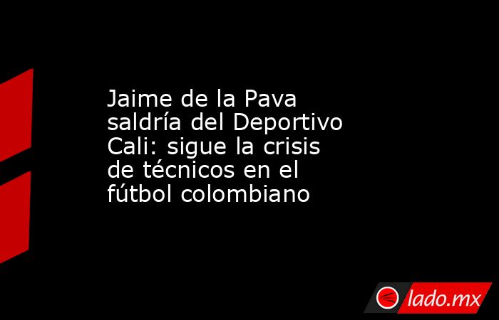 Jaime de la Pava saldría del Deportivo Cali: sigue la crisis de técnicos en el fútbol colombiano. Noticias en tiempo real
