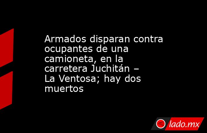 Armados disparan contra ocupantes de una camioneta, en la carretera Juchitán – La Ventosa; hay dos muertos. Noticias en tiempo real