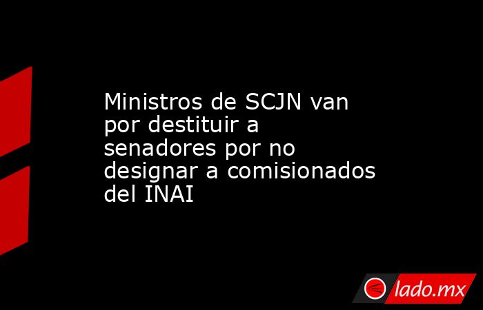 Ministros de SCJN van por destituir a senadores por no designar a comisionados del INAI. Noticias en tiempo real