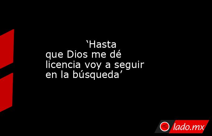             ‘Hasta que Dios me dé licencia voy a seguir en la búsqueda’            . Noticias en tiempo real