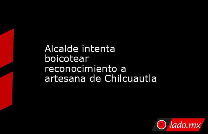 Alcalde intenta boicotear reconocimiento a artesana de Chilcuautla. Noticias en tiempo real