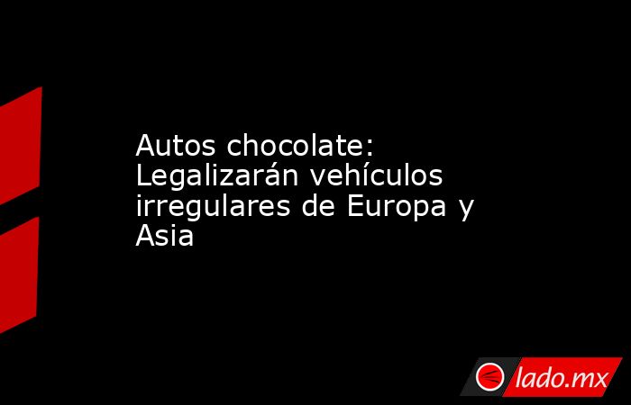 Autos chocolate: Legalizarán vehículos irregulares de Europa y Asia. Noticias en tiempo real