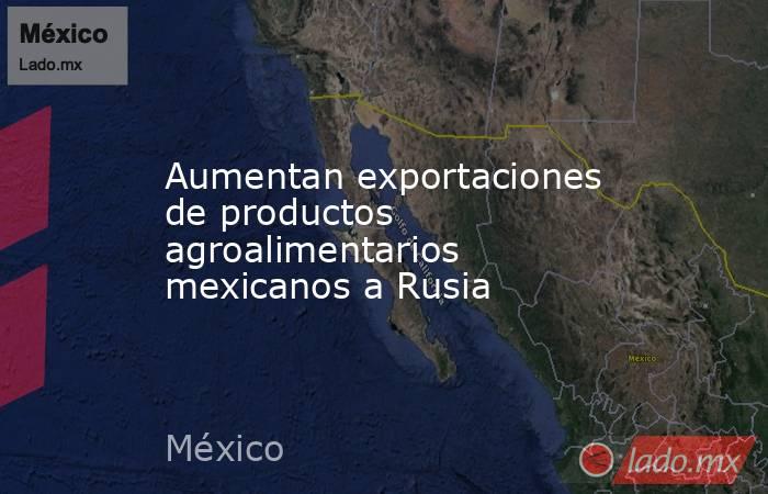 Aumentan exportaciones de productos agroalimentarios mexicanos a Rusia. Noticias en tiempo real